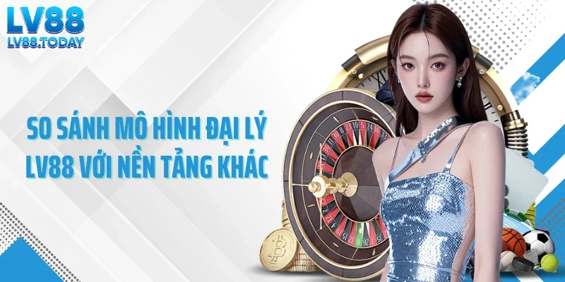 So sánh mô hình đại lý LV88 với nền tảng khác